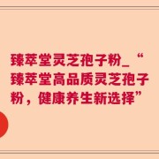 臻萃堂灵芝孢子粉_“臻萃堂高品质灵芝孢子粉,健康养生新选择”