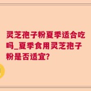 灵芝孢子粉夏季适合吃吗_夏季食用灵芝孢子粉是否适宜？