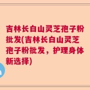 吉林长白山灵芝孢子粉批发(吉林长白山灵芝孢子粉批发，护理身体新选择)