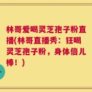 林哥爱喝灵芝孢子粉直播(林哥直播秀：狂喝灵芝孢子粉，身体倍儿棒！)