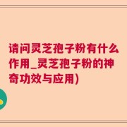 请问灵芝孢子粉有什么作用_灵芝孢子粉的神奇功效与应用)