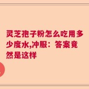 灵芝孢子粉怎么吃用多少度水,冲服：答案竟然是这样