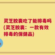 灵芝胶囊吃了能排毒吗(灵芝胶囊：一款有效排毒的保健品)
