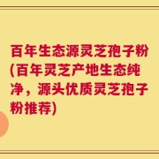 百年生态源灵芝孢子粉(百年灵芝产地生态纯净，源头优质灵芝孢子粉推荐)