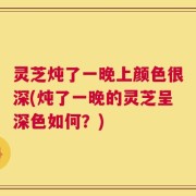 灵芝炖了一晚上颜色很深(炖了一晚的灵芝呈深色如何？)