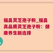 福昌灵芝孢子粉_福昌高品质灵芝孢子粉:健康养生新选择