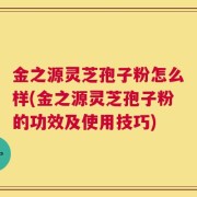 金之源灵芝孢子粉怎么样(金之源灵芝孢子粉的功效及使用技巧)