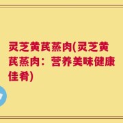 灵芝黄芪蒸肉(灵芝黄芪蒸肉：营养美味健康佳肴)