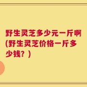 野生灵芝多少元一斤啊(野生灵芝价格一斤多少钱？)