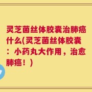 灵芝菌丝体胶囊治肺癌什么(灵芝菌丝体胶囊：小药丸大作用，治愈肺癌！)