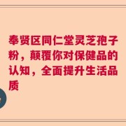 奉贤区同仁堂灵芝孢子粉，颠覆你对保健品的认知，全面提升生活品质