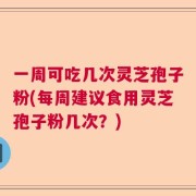 一周可吃几次灵芝孢子粉(每周建议食用灵芝孢子粉几次？)