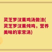 灵芝罗汉果鸡汤做法(灵芝罗汉果炖鸡，营养美味的家常汤)