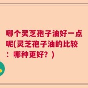 哪个灵芝孢子油好一点呢(灵芝孢子油的比较：哪种更好？)