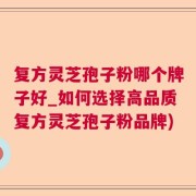 复方灵芝孢子粉哪个牌子好_如何选择高品质复方灵芝孢子粉品牌)