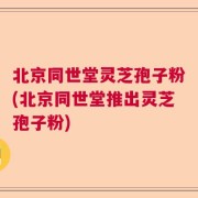 北京同世堂灵芝孢子粉(北京同世堂推出灵芝孢子粉)