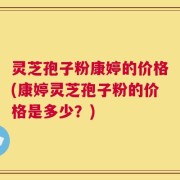 灵芝孢子粉康婷的价格(康婷灵芝孢子粉的价格是多少？)