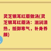 灵芝银耳红蘑做汤(灵芝银耳红蘑汤：滋润清热，抵御寒气，补身养颜)