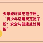 少年能吃灵芝孢子粉_“青少年适用灵芝孢子粉：安全与健康益处解析”