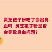 灵芝孢子粉吃了会出鼻血吗_灵芝孢子粉是否会导致鼻血问题？