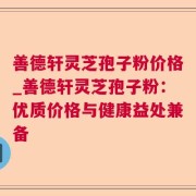 善德轩灵芝孢子粉价格_善德轩灵芝孢子粉：优质价格与健康益处兼备