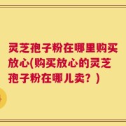 灵芝孢子粉在哪里购买放心(购买放心的灵芝孢子粉在哪儿卖？)