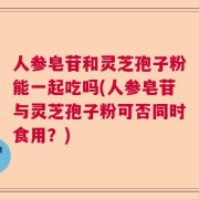 人参皂苷和灵芝孢子粉能一起吃吗(人参皂苷与灵芝孢子粉可否同时食用？)