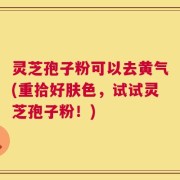 灵芝孢子粉可以去黄气(重拾好肤色，试试灵芝孢子粉！)