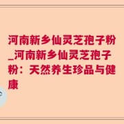 河南新乡仙灵芝孢子粉_河南新乡仙灵芝孢子粉：天然养生珍品与健康