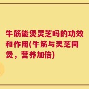牛筋能煲灵芝吗的功效和作用(牛筋与灵芝同煲，营养加倍)