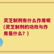 灵芝制剂有什么作用呢(灵芝制剂的功效与作用是什么？)