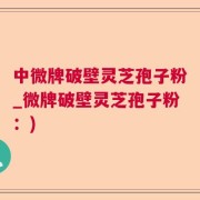 中微牌破壁灵芝孢子粉_微牌破壁灵芝孢子粉：)