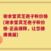 谢余堂灵芝孢子粉价格(谢余堂灵芝孢子粉价格-正品保障，让您健康美丽)