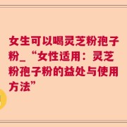 女生可以喝灵芝粉孢子粉_“女性适用：灵芝粉孢子粉的益处与使用方法”