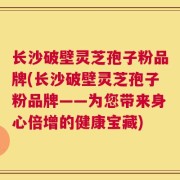 长沙破壁灵芝孢子粉品牌(长沙破壁灵芝孢子粉品牌——为您带来身心倍增的健康宝藏)