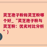 灵芝孢子粉和灵芝粉哪个好_“灵芝孢子粉与灵芝粉：优劣对比分析”)