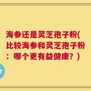 海参还是灵芝孢子粉(比较海参和灵芝孢子粉：哪个更有益健康？)