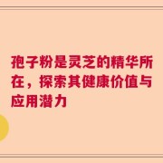 孢子粉是灵芝的精华所在，探索其健康价值与应用潜力