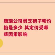 康瑞公司灵芝孢子粉价格是多少 其定价受哪些因素影响