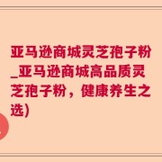 亚马逊商城灵芝孢子粉_亚马逊商城高品质灵芝孢子粉，健康养生之选)