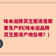 味米滋牌灵芝原液是那里生产的(味米滋品牌灵芝原液产地在哪？)
