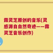 露灵芝原创的音乐(灵感源自自然奇迹——露灵芝音乐创作)