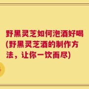 野黑灵芝如何泡酒好喝(野黑灵芝酒的制作方法，让你一饮而尽)
