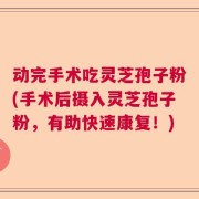 动完手术吃灵芝孢子粉(手术后摄入灵芝孢子粉，有助快速康复！)