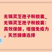 无锡灵芝孢子粉胶囊_无锡灵芝孢子粉胶囊：高效保健，增强免疫力，天然健康选择