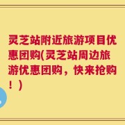 灵芝站附近旅游项目优惠团购(灵芝站周边旅游优惠团购，快来抢购！)