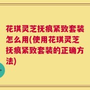 花琪灵芝抚痕紧致套装怎么用(使用花琪灵芝抚痕紧致套装的正确方法)