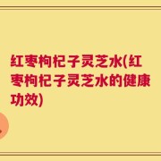 红枣枸杞子灵芝水(红枣枸杞子灵芝水的健康功效)