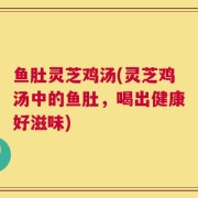 鱼肚灵芝鸡汤(灵芝鸡汤中的鱼肚，喝出健康好滋味)