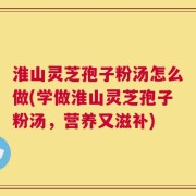 淮山灵芝孢子粉汤怎么做(学做淮山灵芝孢子粉汤，营养又滋补)